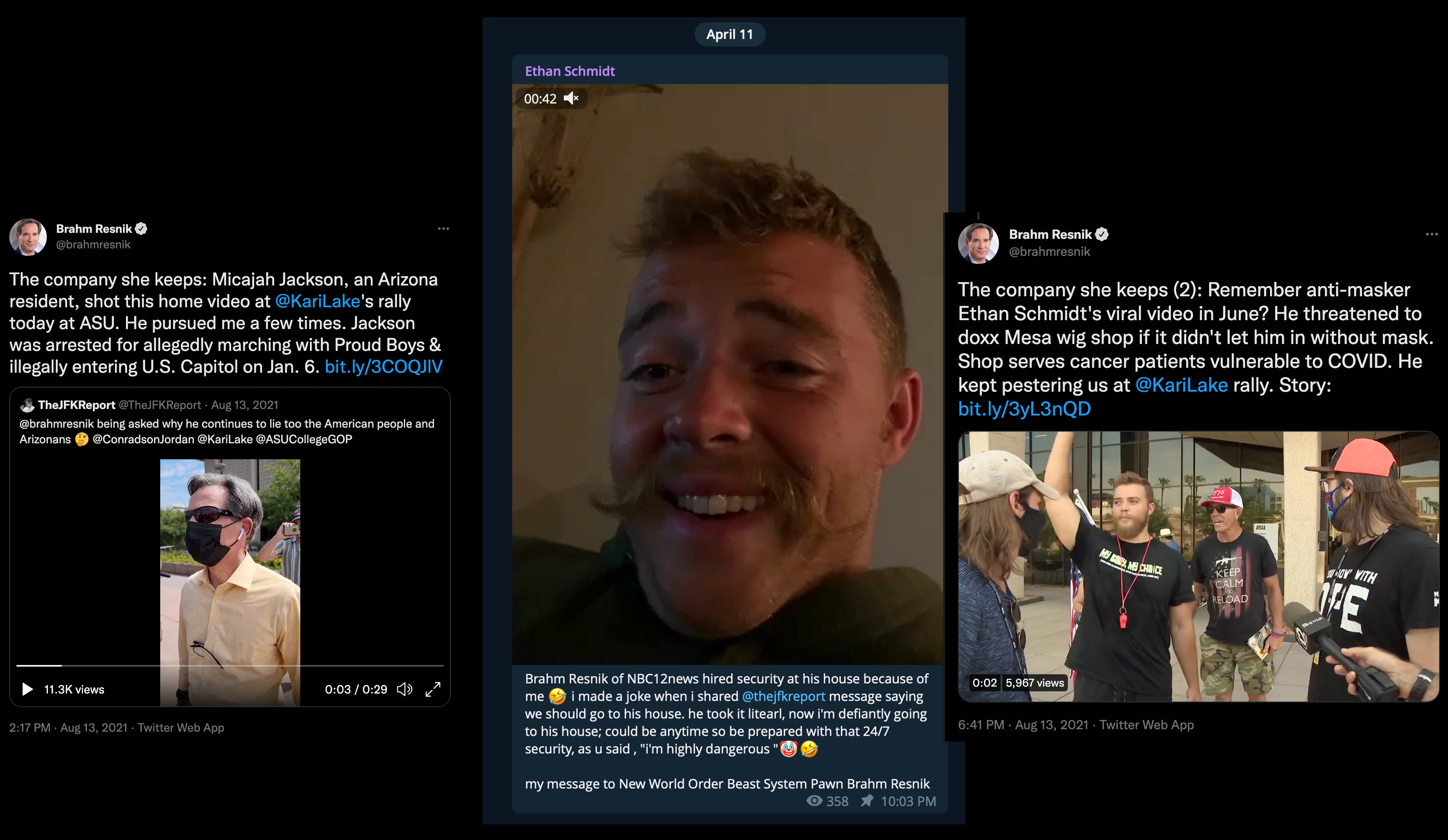 two twitter screenshots from AZ journalist Brahm Resnik. The posts are connected and posted on August 13, 2021. Together they read 'The company she keeps: Micajah Jackson, an Arizona resident, shot this home video at Kari Lake’s rally today at ASU. He pursued me a few times. Jackson was arrested for allegedly marching with the Proud Boys & illegally entering the U.S. Capitol on Jan. 6. The company she keeps Two, Remember anti-masker Ethan Schmidt’s viral video in June? He threatened to doxx Mesa wig shop if it didn’t let him in without a mask. Shop serves cancer patients vulnerable to COVID. He kept pestering us at Kari Lake rally.' The final screenshot comes from Schmidt’s Telegram on April 11, 2022. It’s a video of him with a goofy mustache talking to the camera. The caption reads: 'Brahm Resnik of NBC12news hired security at his house because of me \[laugh emoji\] i made a joke when i shared @thejfkreport message saying we should go to his house. he took it literal, now i'm definitely going to his house; could be anytime so be prepared with that 24/7 security, as u said, 'i'm highly dangerous ' with a clown emoji then laugh emoji. my message to New World Order Beast System Pawn Brahm Resnik.