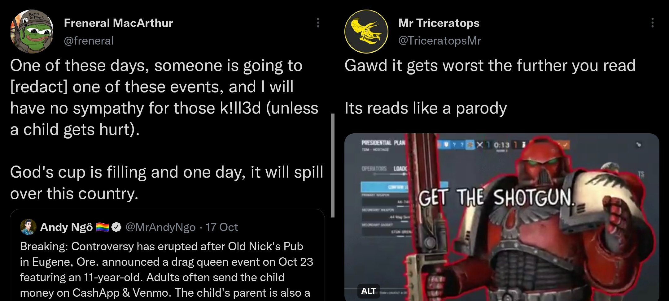 LEFT is a screenshot of an Andy Ngo follower's quote tweet by user freneral. It reads 'One of these days, someone is going to redact one of these events, and I will have no sympathy for those kilIed (unless a child gets hurt). God's cup is filling and one day, it will spill over this country.' The bottom of the tweet shows its posting date as the morning of 18 Oct 22. RIGHT is A screenshot of a Quote Tweet from a follower of Andy Ngo, user TriceratopsMR, that shows a warhammer video game character and the text 'GET THE SHOTGUN.' The tweet's message reads 'Gawd it gets worst the further you read Its reads like a parody.'