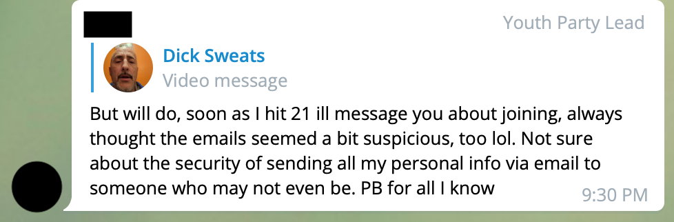 A redacted user tagged 'Youth Party Lead' responds to a video message by 'Dick Sweats', AKA Richard Schwetz. REDACTED: But will do, soon as I hit 21 ill message you about joining, always thought the emails seemed a bit suspicious, too lol. Not sure about the security of sending all my personal info via email to someone who may not even be. PB for all I know 