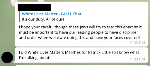 A Telegram post edited to remove identifiable information, posted by a known alias of Bradley: 'I hope your\[sic\] careful though these Jews will try to tear this apart so it must be important to have our leading people to have discipline and order when we’re\[sic\] are doing this and have your faces covered! I did White Lives Matter Marches for Patrick Little so I know what I’m talking about!'