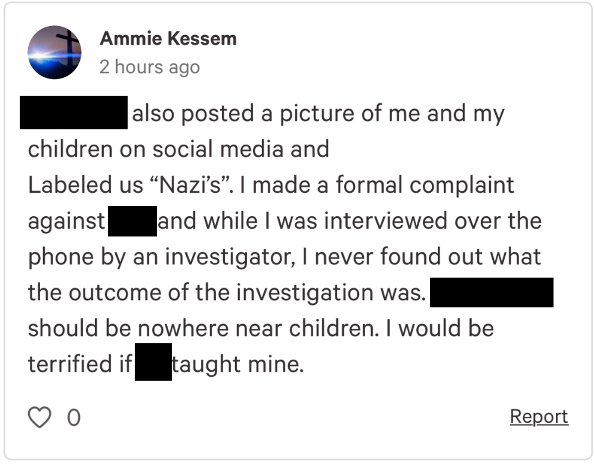 Screencap of Kessem's comment on the petition. It reads: \[Name redacted\] also posted a picture of me and my children on social media and labeled us nazis. I made a formal complaint against \[redacted\] and while I was interviewed over the phone but an investigator, I never found out what the outcome of the investigation was. \[Redacted\] should be nowhere near children. I would be terrified if \[redacted\] taight mine.