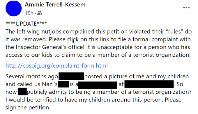 Screencap of another of Kessem's comments on the petition. It reads: Update. the left wing nutjobs complained this petition violated their 'rules' do it was removed. Please click on this link to file a formal complained with the inspector general's office. It is unacceptable for a person who has access to our kids to claim to be a member of a terrorist organization. Several months ago \[name redacted\] posted a picture of me and my children and called us nazis. \[Redacted\] is a teacher at \[redacted\] so now \[redacted\] publicly admits to being a member of a terrorist organization? I would be terrified to have my children around this person. Please sign the petition.