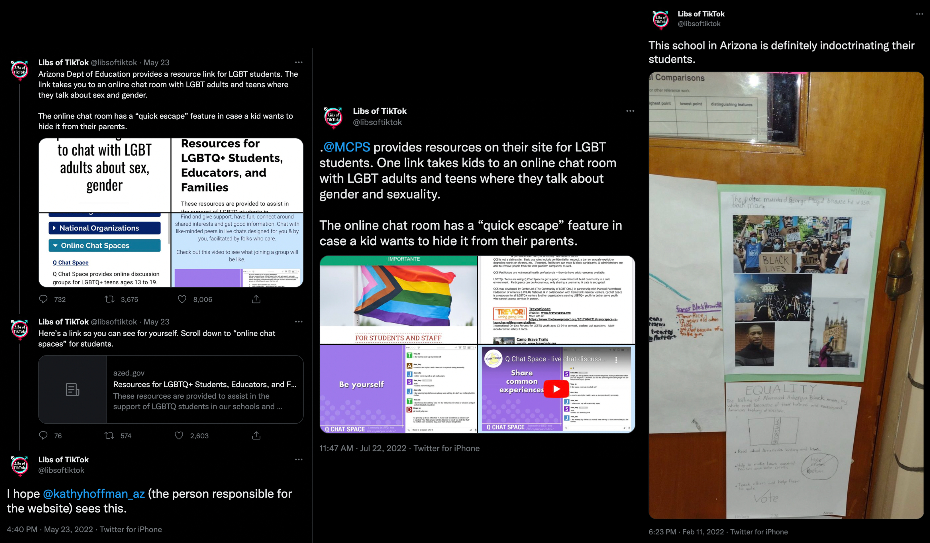 the twitter account of Chaya Raichik aka Libs of TikTok targeting Arizona schools and resources. The first one is a three-post thread on May 23 reading: 'Arizona Dept. of Education provides a resource link for LGBT students. The link takes you to an online chat room with LGBT adults and teen where they talk about sex and gender. The online chat room has a ‘quick escape’ feature in case a kid wants to hide it from their parents.' Next post: 'Here’s the link so you can see for yourself. Scroll down to the 'online chat spaces' for students, then links of a z e d dot gov site The next one reads I hope @ Kathy Hoffman AZ the person responsible for the website sees this.' A second post shared on July 22 by Libs of TikTok says '@ MCPS provides resources on their site for LGBT students. One link takes kids to an online chat room with LGBT adults and teens where they talk about gender and sexuality. The online chat room has a ‘quick escape’ feature in case a kid wants to hide it from their parents.' The final post shared on February 11, 2022 shows a door with a student project on Black Lives Matter and George Floyd, another under it reads 'Equality' - Libs of TikTok’s response reads 'This school is Arizona is definitely indoctrinating the students.'