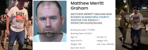 A screenshot of Matthew Merritt Graham’s mugshot and booking details sandwiched in between two photos of him in his 'Baby Lives Matter' shirt at the Phoenix rally, one getting arrested by DPS. Booking details show he was arrested for assault, booking date is May 4th 2022 and descriptive details show he’s 33 years old, white, 280 pounds, blue eyes, 6 foot, 5 inches, and brown hair color.
