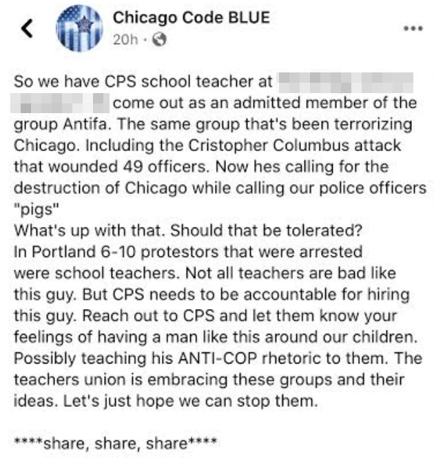 Screencap of petition which reads 'So we have CPS school teacher at \[school name withheld for safety\] come out as an admitted member of the group Antifa. The same group that's been terrorizing Chicago. Including the Christopher Columbus attack that wounded 49 officers. Now hes calling for the destruction of Chicago while calling our officers pigs. What's up with that. Should that be tolerated? In Portland six to ten protesters that were arrested were school teachers. not all teachers are bad like this guy but CPS needs to be held accountable for hiring this guy. Reach out to CPS and let them know your feelings of having a man like this around our children. Possibly teaching his anti-cop rhetoric to them. The teachers union is embracing these groups and their ideas. Let's just hope we can stop them. share share share'