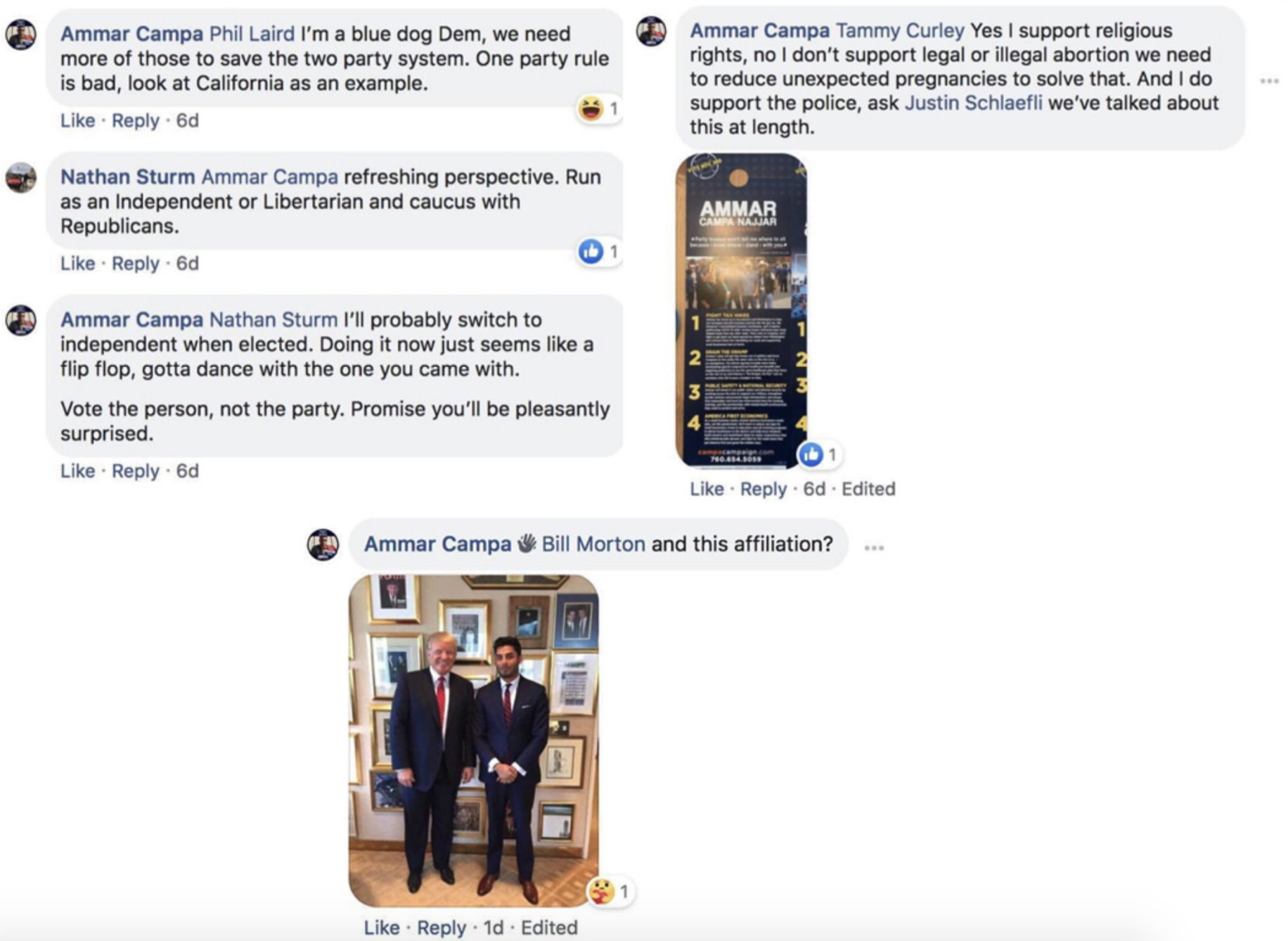 Comments and exchanges made by Campa-Najjar in the DEC Facebook group. Three portions are shown. The top-left exchange shows Campa-Najjar claiming he is a “blue dog Dem,” and that such Democrats are needed to save the two party system. “One party rule is bad, look at California as an example,” says Campa-Najjar. In response, commenter Nathan Sturm encourages Campa-Najjar to run as an Independent or a Libertarian and caucus with Republicans. Campa-Najjar then tells Sturm “I’ll probably switch to Independent when elected. Doing it now just seems like a flip flop, gotta dance with the one you came with. Vote the person, not the party. Promise you’ll be pleasantly surprised.” The top right portion shows Campa-Najjar commenting with an attached photo of a door-hanger ad for his campaign. Responding to a commenter, Campa-Najjar says, “Yes I support religious rights, no I don’t support legal or illegal abortion we need to reduce unexpected pregnancies to solve that. And I do support the police, ask Justin Schlaefli we’ve talked about this at length. The bottom portion shows Campa-Najjar commenting “and this affiliation?” in response to a commenter. The attached photo is Campa-Najjar and Donald Trump.