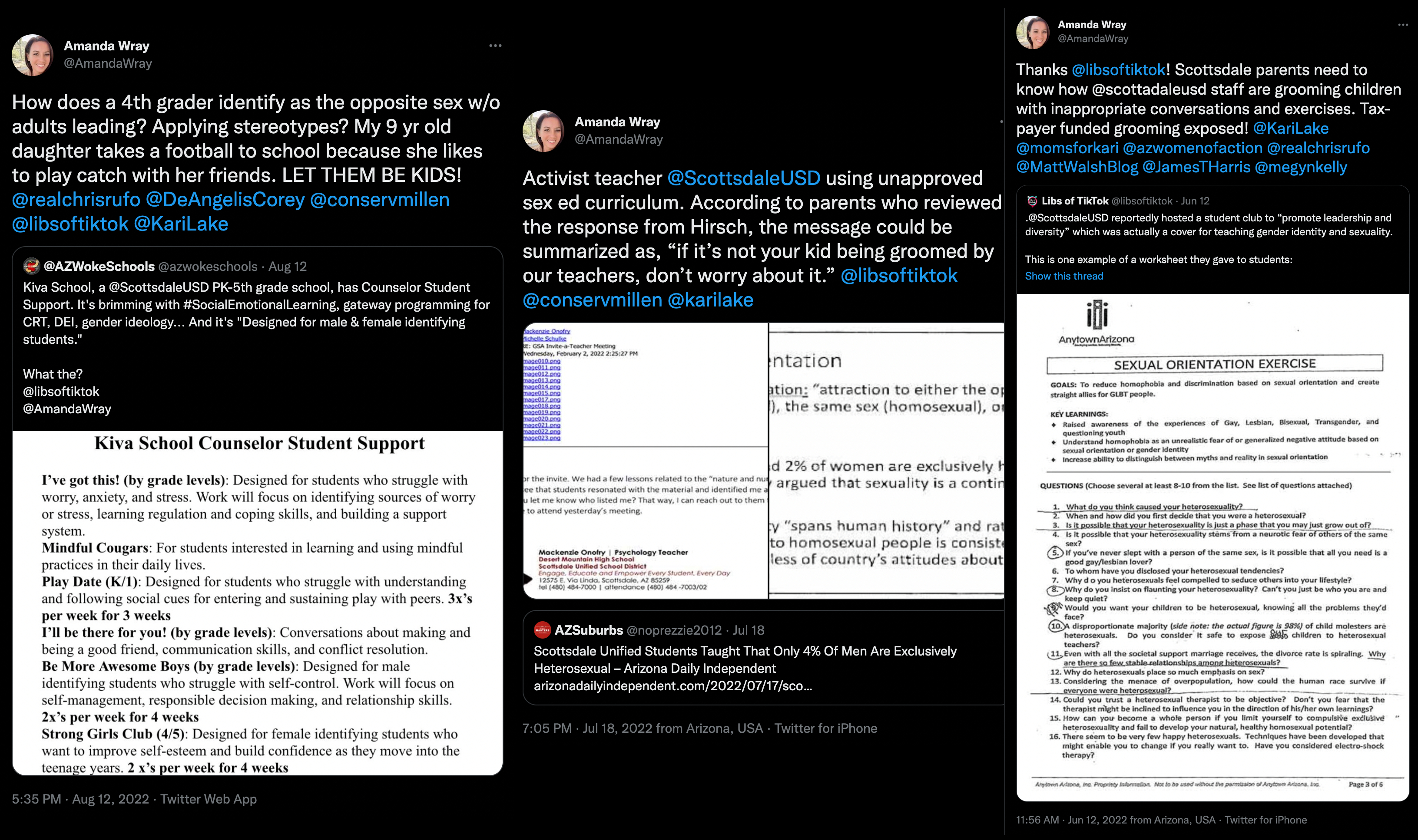 Three separate tweets from Amanda Wray. The first is from August 12, 2022 and says 'How does a 4th grader indetify as the opposite sex w/o adults leading? Applying stereotypes? My 9 year old daughter takes a football to school because she likes to play catch with her friends. LET THEM BE KIDS! at sign real chris rufo at sign DeAngelisCorey at sign consevmillen at sign libsoftiktok at sign KariLake.' The second is from July 18, 2022 and reads 'Activist teacher at sign ScottsdaleUSD using unapproved sex ed curriculum. According to parents who reviewed the response from Hirsch, the message could be summarized as 'if it’s not your kid being groomed by our teachers, don’t worry about it.' at sign libsoftiktok at sign conservmillen at sign karilake.' The final tweet is Wray on June 12, 2022, sharing a Libs of TikTok post targeting Scottsdale USD for having a diversity club. She responds 'Thanks libsoftiktok! Scottsdale parents need to know how @ scottsdaleUSD staff are grooming children with inappropriate conversations and exercises. Tax-payer funded grooming exposed!'